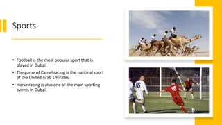 Sports
• Football is the most popular sport that is
played in Dubai.
• The game of Camel racing is the national sport
of the United Arab Emirates.
• Horse racing is also one of the main sporting
events in Dubai.
 