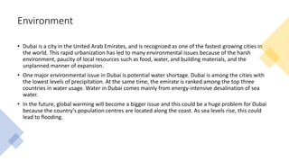 Environment
• Dubai is a city in the United Arab Emirates, and is recognized as one of the fastest growing cities in
the world. This rapid urbanization has led to many environmental issues because of the harsh
environment, paucity of local resources such as food, water, and building materials, and the
unplanned manner of expansion.
• One major environmental issue in Dubai is potential water shortage. Dubai is among the cities with
the lowest levels of precipitation. At the same time, the emirate is ranked among the top three
countries in water usage. Water in Dubai comes mainly from energy-intensive desalination of sea
water.
• In the future, global warming will become a bigger issue and this could be a huge problem for Dubai
because the country’s population centres are located along the coast. As sea levels rise, this could
lead to flooding.
 