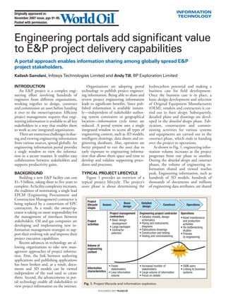 Originally appreared in:                                                                                                   INFORMATION
November 2007 issue, pgs 91-95.                                                                                             TECHNOLOGY
Posted with permission.




Engineering portals add significant value
to E&P project delivery capabilities
A portal approach enables information sharing among globally spread E&P
project stakeholders.
Kailash Samdani, Infosys Technologies Limited and Andy Till, BP Exploration Limited

INTRODUCTION                                      Organizations are adopting portal               hydrocarbon potential and making a
   An E&P project is a complex engi-          technology to publish project engineer-             business case for field development.
neering effort involving hundreds of          ing information. Being able to share and            Once the business case is in place, a
engineers from different organizations,       review project engineering information              basic design development and selection
working together to design, construct         leads to significant benefits. Since pub-           of Original Equipment Manufacturers
and commission an asset before handing        lished information is available instant-            (OEM), vendors and contractors is car-
it over to the owner/operator. Efficient      ly—independent of stakeholder author-               ried out in basic design. Subsequently,
project management requires that engi-        ing system constraints or geographical              detailed plans and drawings are devel-
neering information is available to all key   location—information cycle times are                oped in the detailed design phase. Fab-
stakeholders in a way that enables them       reduced. A portal system uses a single              rication, construction and commis-
to work as one integrated organization.       integrated window to access all types of            sioning activities for various systems
   There are numerous challenges in shar-     engineering content, such as 3D models,             and equipments are carried out in the
ing and viewing engineering information       intelligent drawings, data sheets and en-           construct phase, which ends in handing
from various sources, spread globally. An     gineering databases. Also, operators are            over the project to operations.
engineering information portal provides       better prepared to run the asset due to                As shown in Fig. 1, engineering infor-
a single window to view the informa-          early exposure to engineering informa-              mation volume increases as the project
tion in a secure manner. It enables easy      tion that allows them space and time to             progresses from one phase to another.
collaboration between stakeholders and        develop and validate supporting proce-              During the detailed design and construct
supports productivity gains.                  dures and processes.                                phases, the volume of engineering in-
                                                                                                  formation shared and viewed reaches
BACKGROUND                                    TYPICAL PROJECT LIFECYCLE                           peak. Engineering information, such as
    Building a new E&P facility can cost         Figure 1 provides an overview of a               hundreds of 3D models, hundreds of
$1–5 billion, taking three to five years to   typical project lifecycle. The project’s            thousands of documents and millions
complete. As facility complexity increases,   assess phase is about determining the               of engineering data attributes, are shared
the tradition of nominating a single lead
EPCM (Engineering Procurement and
Construction Management) contractor is
                                                 Project
being replaced by a consortium of EPC            lifecycle      Assess
                                                                                Basic       Detailed
                                                                                                              Construct           Operations
                                                                                design       design
contractors. As a result, the owner/op-          stages
erator is taking on more responsibility for                           Project management   Engineering project contractor   Operations
the management of interfaces between                                  contractors          • Detailed models, design        • Asset maintenance
stakeholders. Oil and gas companies are          Project              • Basic design         schematics                       and production
                                                 activities             development        • Piping and instruments           activities
developing and implementing new in-                                   • Large packages       diagrams                       • De-bottlenecking
formation management strategies to sup-                               • Contractor         • Fabrications drawings            studies
port their evolving role and improve their                             selection           • Construction and testing       • Process
                                                                                           • Testing and commissioning        re-engineering
project execution capabilities.
    Recent advances in technology are al-
                                                 Volume of
lowing organizations to take new man-            engineering
agement approaches of project informa-           content                                                               Handover
tion. First, the link between authoring
applications and publishing applications
has been broken and, as a result, docu-                              • Fewer               • Increased number of            • O&M users
ments and 3D models can be viewed                Information           stakeholders          stakeholders                   • Linking to business
                                                 characteristics     • Less information    • Large volume of information      systems
independent of the tool used to create
                                                                       volume              • Focus on details
them. Second, the advancements in por-
tal technology enable all stakeholders to      Fig. 1. Project lifecycle and information explosion.
view project information on the internet.
                                                             November 2007 World Oil
 