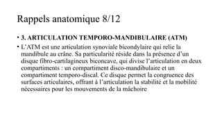 Rappels anatomique 8/12
• 3. ARTICULATION TEMPORO-MANDIBULAIRE (ATM)
• L’ATM est une articulation synoviale bicondylaire qui relie la
mandibule au crâne. Sa particularité réside dans la présence d’un
disque fibro-cartilagineux biconcave, qui divise l’articulation en deux
compartiments : un compartiment disco-mandibulaire et un
compartiment temporo-discal. Ce disque permet la congruence des
surfaces articulaires, offrant à l’articulation la stabilité et la mobilité
nécessaires pour les mouvements de la mâchoire
 