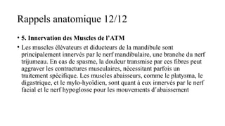 Rappels anatomique 12/12
• 5. Innervation des Muscles de l’ATM
• Les muscles élévateurs et diducteurs de la mandibule sont
principalement innervés par le nerf mandibulaire, une branche du nerf
trijumeau. En cas de spasme, la douleur transmise par ces fibres peut
aggraver les contractures musculaires, nécessitant parfois un
traitement spécifique. Les muscles abaisseurs, comme le platysma, le
digastrique, et le mylo-hyoïdien, sont quant à eux innervés par le nerf
facial et le nerf hypoglosse pour les mouvements d’abaissement​
 