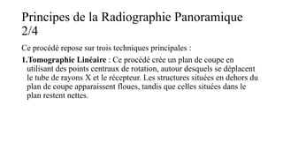 Principes de la Radiographie Panoramique
2/4
Ce procédé repose sur trois techniques principales :
1.Tomographie Linéaire : Ce procédé crée un plan de coupe en
utilisant des points centraux de rotation, autour desquels se déplacent
le tube de rayons X et le récepteur. Les structures situées en dehors du
plan de coupe apparaissent floues, tandis que celles situées dans le
plan restent nettes.
 