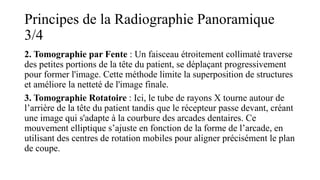 Principes de la Radiographie Panoramique
3/4
2. Tomographie par Fente : Un faisceau étroitement collimaté traverse
des petites portions de la tête du patient, se déplaçant progressivement
pour former l'image. Cette méthode limite la superposition de structures
et améliore la netteté de l'image finale.
3. Tomographie Rotatoire : Ici, le tube de rayons X tourne autour de
l’arrière de la tête du patient tandis que le récepteur passe devant, créant
une image qui s'adapte à la courbure des arcades dentaires. Ce
mouvement elliptique s’ajuste en fonction de la forme de l’arcade, en
utilisant des centres de rotation mobiles pour aligner précisément le plan
de coupe.
 