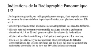 Indications de la Radiographie Panoramique
1/2
L'orthopantomographie, ou radiographie panoramique, s'est imposée comme
un examen fondamental dans la pratique dentaire pour plusieurs raisons. Elle
sert à :
• détecter précocement les anomalies de développement des arcades dentaires.
• Elle est particulièrement recommandée aux âges clés de la croissance
dentaire (10, 15, et 20 ans) pour surveiller l'évolution de la dentition
• dépister des affections telles que les kystes odontogènes et les tumeurs.
• Elle n’est pas utilisée systématiquement et ne permet pas de détecter
convenablement les lésions carieuses car elle n’est pas précise comme une
radio rétro-coronaire (on ne voit pas 30% des lésions carieuses)
 