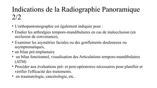 Indications de la Radiographie Panoramique
2/2
• L'orthopantomographie est également indiquée pour :
• Étudier les arthralgies temporo-mandibulaires en cas de malocclusion (en
occlusion de convenance),
• Examiner les asymétries faciales ou des gonflements douloureux ou
asymptomatiques,
• un bilan pré-implantaire
• un bilan fonctionnel, visualisation des Articulations temporo-mandibulaires
(ATM)
• Procéder aux évaluations pré- et post-opératoires nécessaires pour planifier et
vérifier l'efficacité des traitements.
• en traumatologie, cancérologie, etc..
 