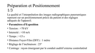 Préparation et Positionnement
1/3
La qualité et l’interprétation des images radiographiques panoramiques
reposent sur un positionnement précis du patient et des réglages
adéquats de l'appareil.
• Paramètres d'Exposition
• Tension : ≈70 kV
• Intensité : ≈10 mA
• Temps : ≈15 s
• Distance Foyer-Film (DFF) : 1 mètre
• Réglage de l’inclinaison : 25°
• Centrage : rayon émergeant par le conduit auditif externe controlatéral
 