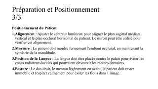 Préparation et Positionnement
3/3
Positionnement du Patient
1.Alignement : Ajuster le centreur lumineux pour aligner le plan sagittal médian
vertical et le plan occlusal horizontal du patient. Le miroir peut être utilisé pour
vérifier cet alignement.
2.Morsure : Le patient doit mordre fermement l'embout occlusal, en maintenant la
symétrie de la mandibule.
3.Position de la Langue : La langue doit être placée contre le palais pour éviter les
zones radiotranslucides qui pourraient obscurcir les racines dentaires.
4.Posture : Le dos droit, le menton légèrement en avant, le patient doit rester
immobile et respirer calmement pour éviter les flous dans l’image.
 