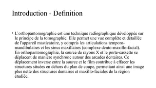 Introduction - Definition
• L’orthopantomographie est une technique radiographique développée sur
le principe de la tomographie. Elle permet une vue complète et détaillée
de l'appareil masticatoire, y compris les articulations temporo-
mandibulaires et les sinus maxillaires (complexe dento-maxillo-facial).
En orthopantomographie, la source de rayons X et le porte-cassette se
déplacent de manière synchrone autour des arcades dentaires. Ce
déplacement inverse entre la source et le film contribue à effacer les
structures situées en dehors du plan de coupe, permettant ainsi une image
plus nette des structures dentaires et maxillo-faciales de la région
étudiée.
 