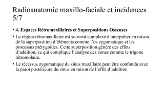 Radioanatomie maxillo-faciale et incidences
5/7
• 4. Espaces Rétromaxillaires et Superpositions Osseuses
• La région rétromaxillaire est souvent complexe à interpréter en raison
de la superposition d’éléments comme l’os zygomatique et les
processus ptérygoïdes. Cette superposition génère des effets
d’addition, ce qui complique l’analyse des zones comme le trigone
rétromolaire.
• Le récessus zygomatique du sinus maxillaire peut être confondu avec
la paroi postérieure du sinus en raison de l’effet d’addition
 