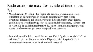 Radioanatomie maxillo-faciale et incidences
7/7
• Mandibule et Menton : La région du menton présente des effets
d'addition et de soustraction dus à la colonne cervicale et aux
structures linguales qui se superposent. Les structures spécifiques,
comme les fosses digastriques et la ligne mylohyoïdienne, influencent
la visibilité du canal mandibulaire, lequel est souvent masqué par des
zones trabéculées ou par des superpositions osseuses​
• Le canal mandibulaire est visible de manière inégale, et sa visibilité est
influencée par des facteurs comme l’âge du patient, qui affecte la
densité osseuse environnante et la clarté du canal​
 