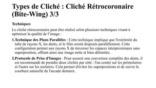 Types de Cliché : Cliché Rétrocoronaire
(Bite-Wing) 3/3
Techniques
Le cliché rétrocoronaire peut être réalisé selon plusieurs techniques visant à
optimiser la qualité de l’image :
1.Technique des Plans Parallèles : Cette technique implique que l'extrémité du
tube de rayons X, les dents, et le film soient disposés parallèlement. Cette
configuration permet aux rayons X de traverser les espaces interproximaux sans
superposition, offrant ainsi une image nette et bien délimitée.
2.Protocole de Prise d'Images : Pour assurer une couverture complète des dents, il
est recommandé de prendre deux clichés par côté : l'un centré sur les prémolaires
et l'autre sur les molaires. Cela permet d'éviter les superpositions et de suivre la
courbure naturelle de l'arcade dentaire.
 