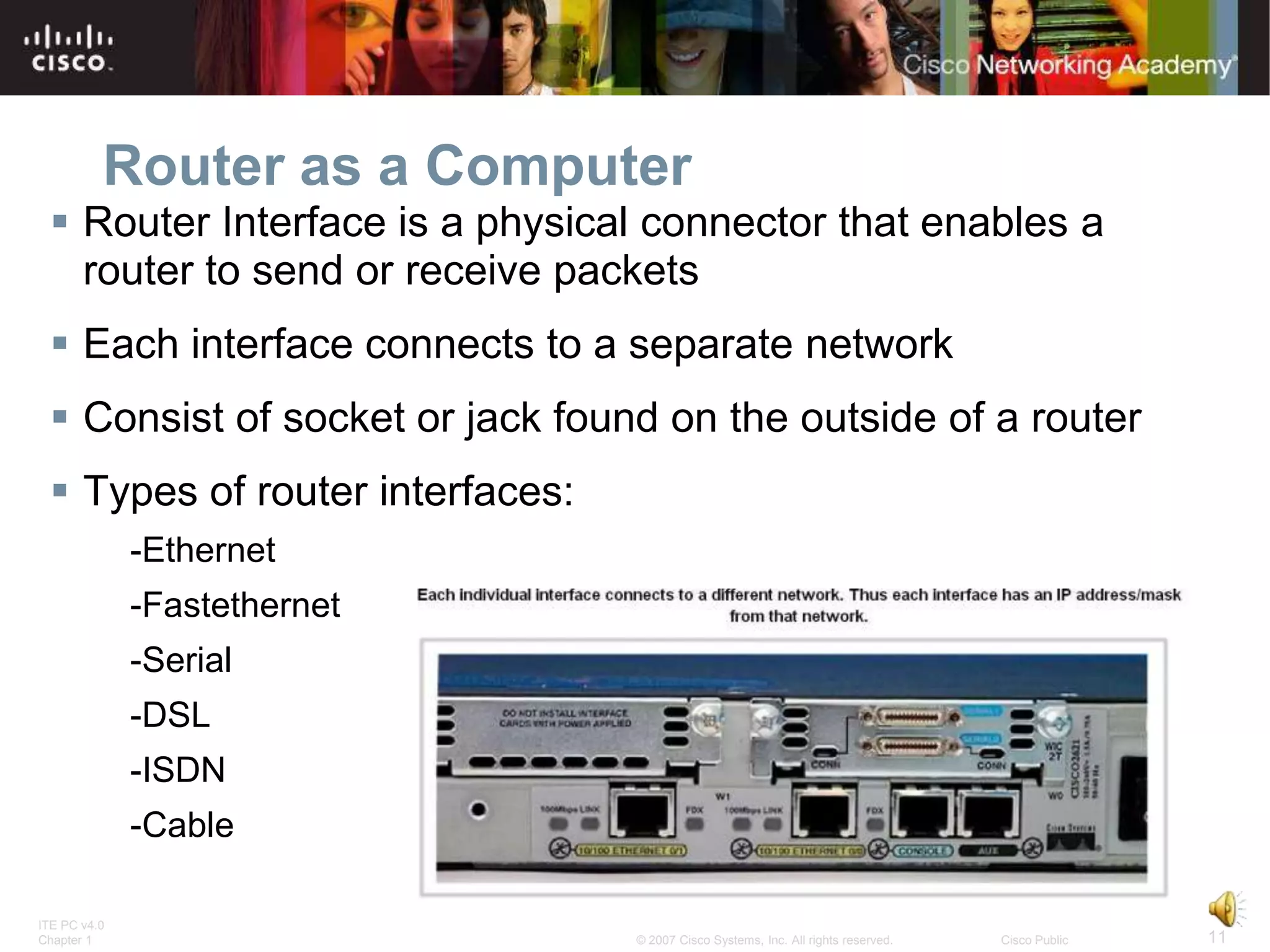Router as a Computer
  Router Interface is a physical connector that enables a
   router to send or receive packets
  Each interface connects to a separate network
  Consist of socket or jack found on the outside of a router
  Types of router interfaces:
              -Ethernet
              -Fastethernet
              -Serial
              -DSL
              -ISDN
              -Cable

ITE PC v4.0
Chapter 1                        © 2007 Cisco Systems, Inc. All rights reserved.   Cisco Public   11
 
