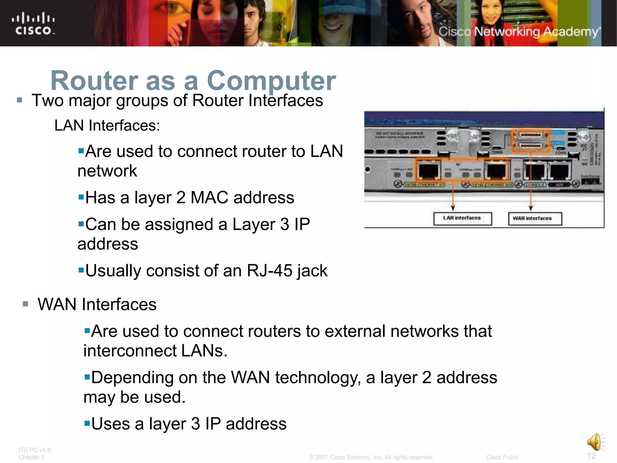 Router as a Computer
 Two major groups of Router Interfaces
              LAN Interfaces:
                 Are used to connect router to LAN
                 network
                 Has a layer 2 MAC address
                 Can be assigned a Layer 3 IP
                 address
                 Usually consist of an RJ-45 jack
 WAN Interfaces
                  Are used to connect routers to external networks that
                  interconnect LANs.
                  Depending on the WAN technology, a layer 2 address
                  may be used.
                  Uses a layer 3 IP address
ITE PC v4.0
Chapter 1                                      © 2007 Cisco Systems, Inc. All rights reserved.   Cisco Public   12
 