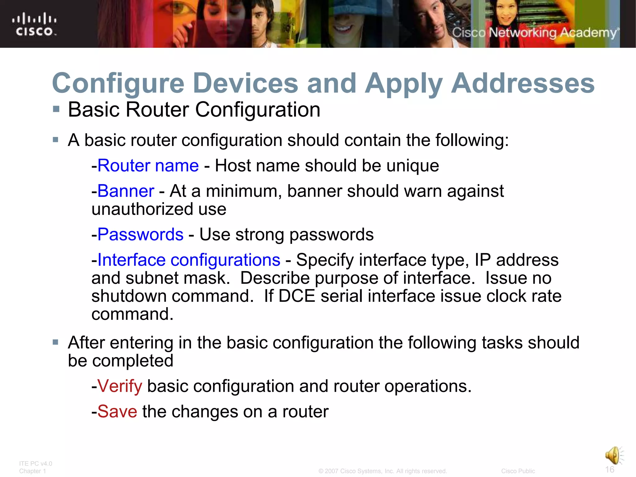 Configure Devices and Apply Addresses
           Basic Router Configuration
           A basic router configuration should contain the following:
               -Router name - Host name should be unique
               -Banner - At a minimum, banner should warn against
               unauthorized use
               -Passwords - Use strong passwords
               -Interface configurations - Specify interface type, IP address
               and subnet mask. Describe purpose of interface. Issue no
               shutdown command. If DCE serial interface issue clock rate
               command.
           After entering in the basic configuration the following tasks should
            be completed
               -Verify basic configuration and router operations.
               -Save the changes on a router

ITE PC v4.0
Chapter 1                                    © 2007 Cisco Systems, Inc. All rights reserved.   Cisco Public   16
 