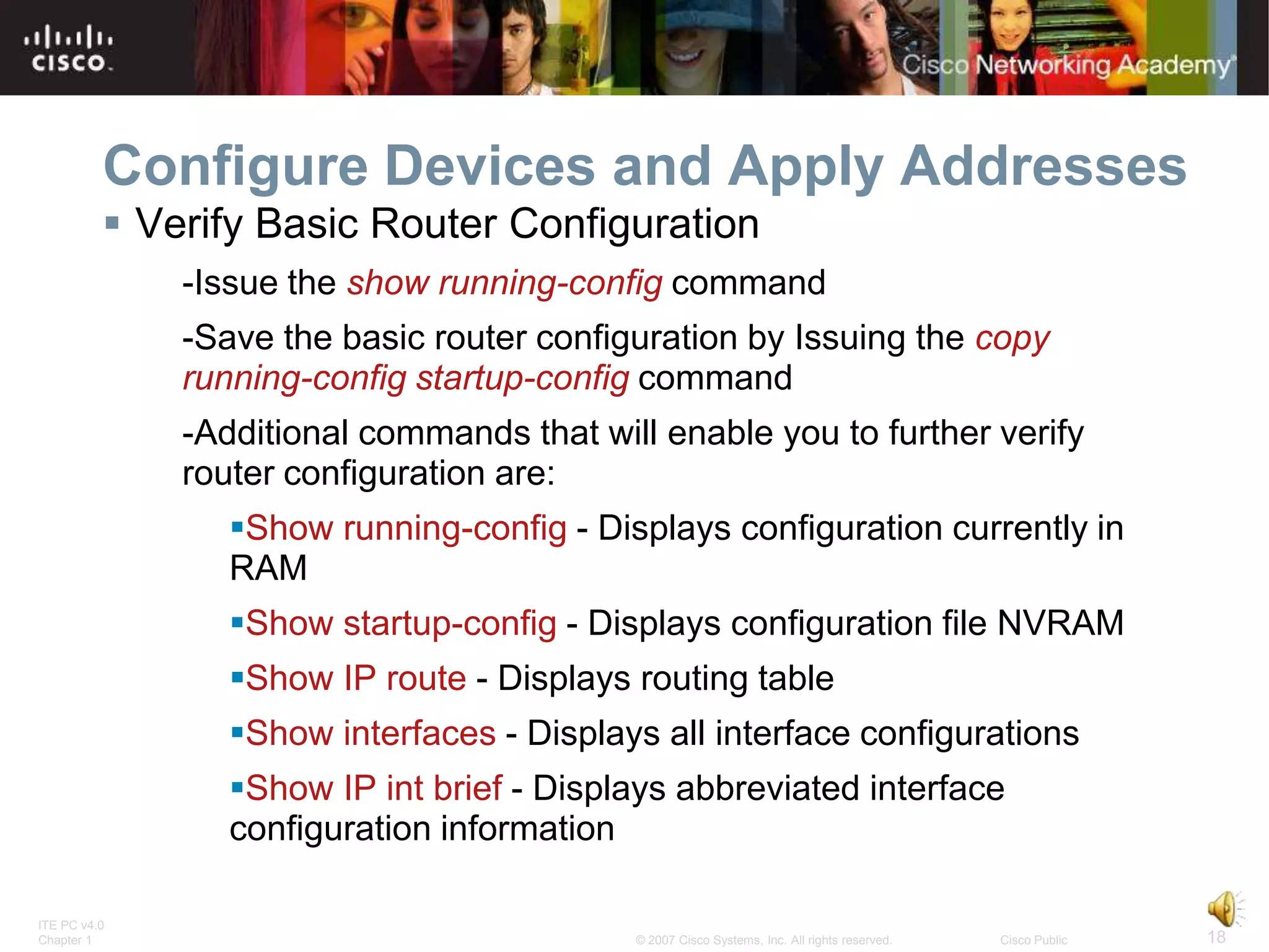 Configure Devices and Apply Addresses
           Verify Basic Router Configuration
              -Issue the show running-config command
              -Save the basic router configuration by Issuing the copy
              running-config startup-config command
              -Additional commands that will enable you to further verify
              router configuration are:
                 Show running-config - Displays configuration currently in
                 RAM
                 Show startup-config - Displays configuration file NVRAM
                 Show IP route - Displays routing table
                 Show interfaces - Displays all interface configurations
                 Show IP int brief - Displays abbreviated interface
                 configuration information

ITE PC v4.0
Chapter 1                                  © 2007 Cisco Systems, Inc. All rights reserved.   Cisco Public   18
 
