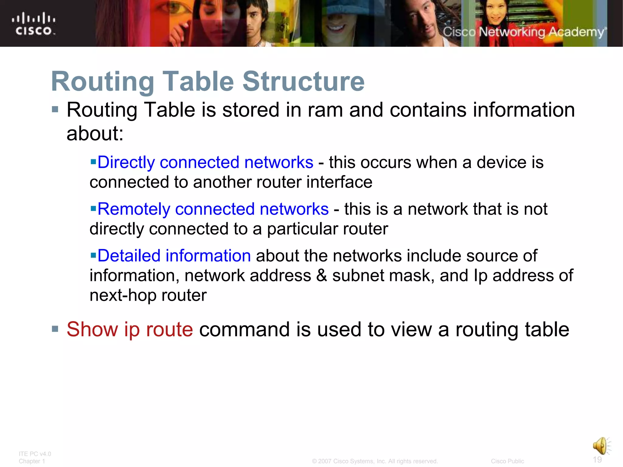 Routing Table Structure
           Routing Table is stored in ram and contains information
            about:
              Directly connected networks - this occurs when a device is
              connected to another router interface
              Remotely connected networks - this is a network that is not
              directly connected to a particular router
              Detailed information about the networks include source of
              information, network address & subnet mask, and Ip address of
              next-hop router

           Show ip route command is used to view a routing table




ITE PC v4.0
Chapter 1                                  © 2007 Cisco Systems, Inc. All rights reserved.   Cisco Public   19
 