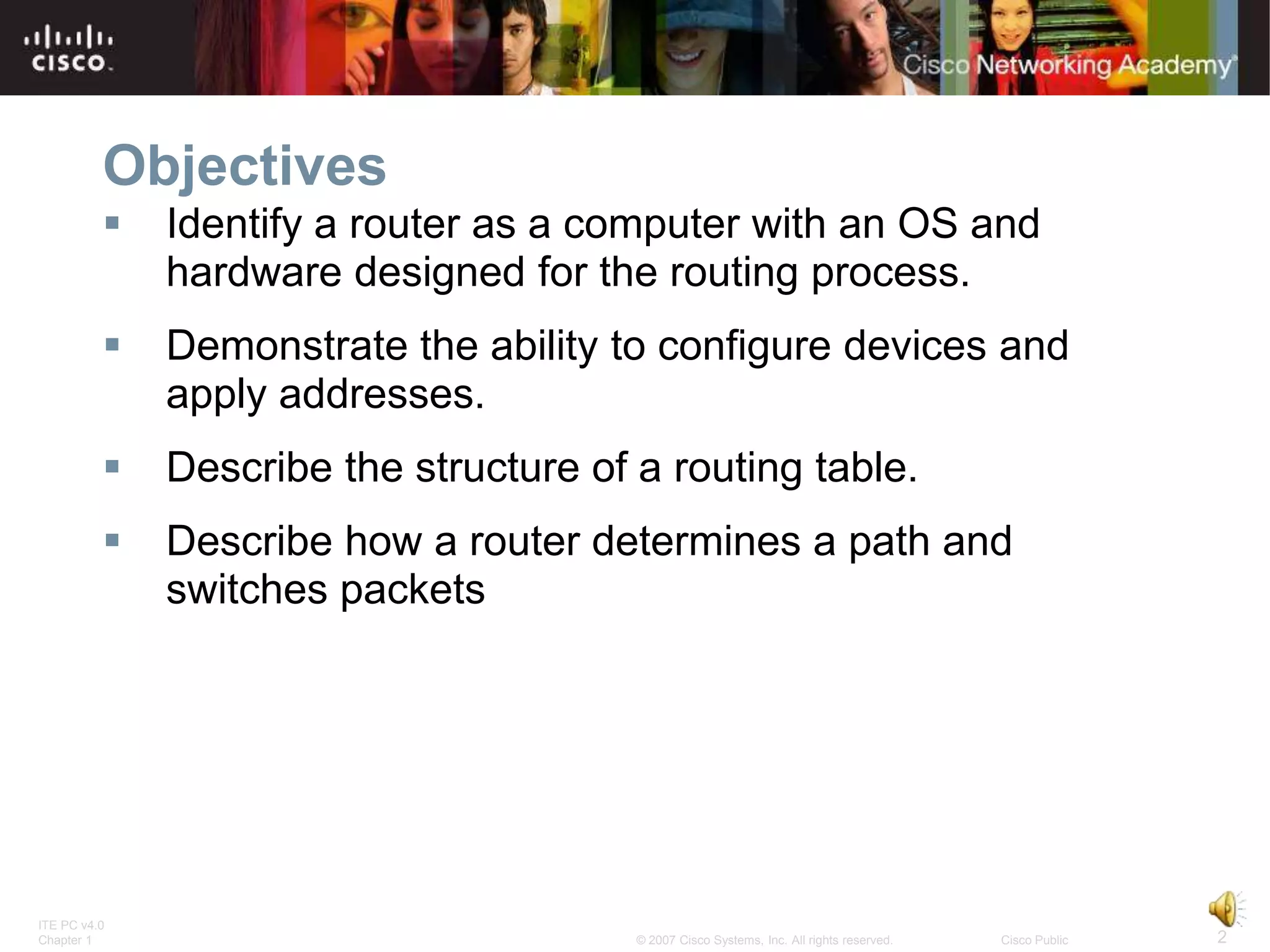 Objectives
             Identify a router as a computer with an OS and
              hardware designed for the routing process.
             Demonstrate the ability to configure devices and
              apply addresses.
             Describe the structure of a routing table.
             Describe how a router determines a path and
              switches packets




ITE PC v4.0
Chapter 1                               © 2007 Cisco Systems, Inc. All rights reserved.   Cisco Public   2
 