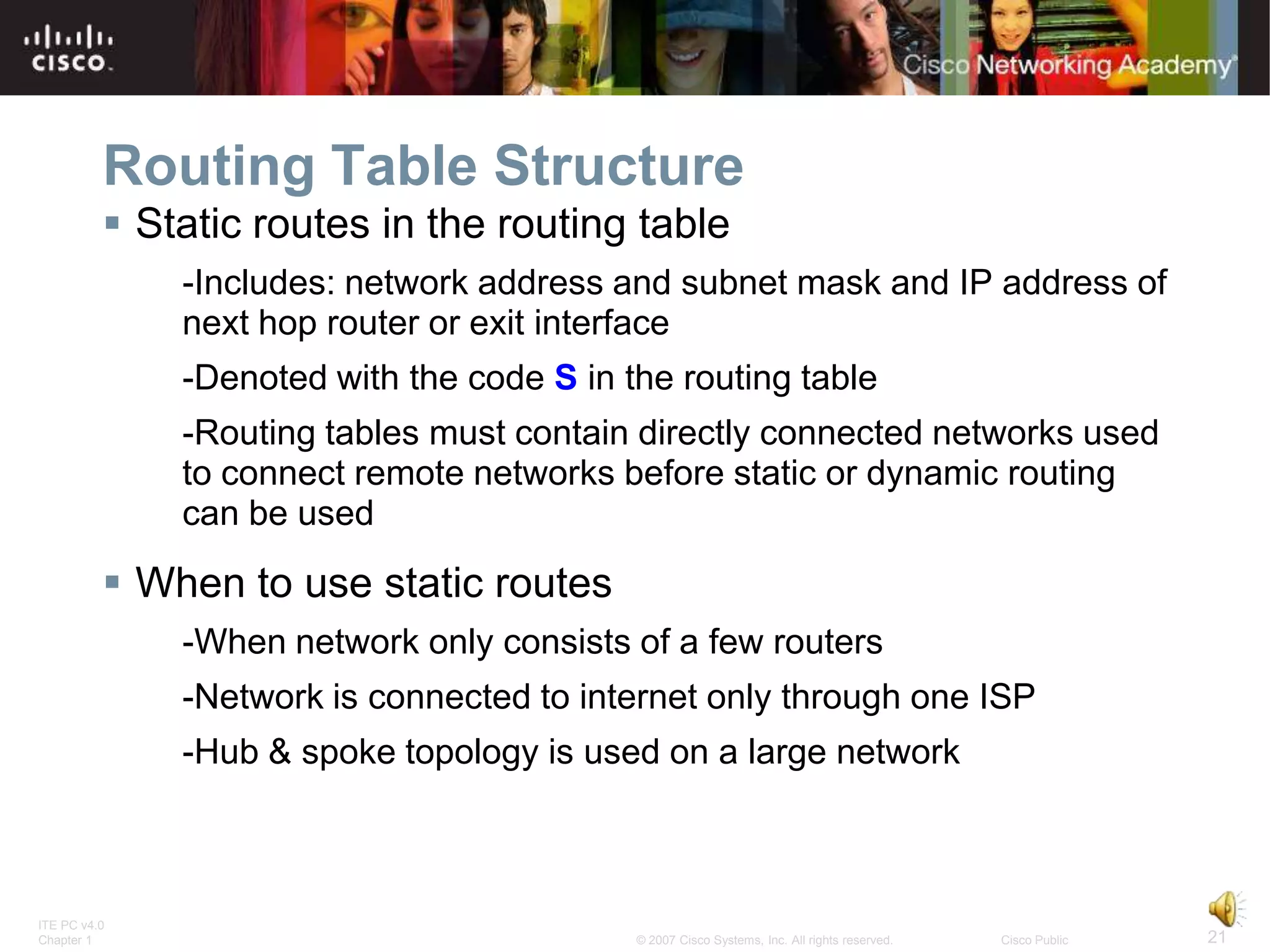 Routing Table Structure
           Static routes in the routing table
              -Includes: network address and subnet mask and IP address of
              next hop router or exit interface
              -Denoted with the code S in the routing table
              -Routing tables must contain directly connected networks used
              to connect remote networks before static or dynamic routing
              can be used

           When to use static routes
              -When network only consists of a few routers
              -Network is connected to internet only through one ISP
              -Hub & spoke topology is used on a large network



ITE PC v4.0
Chapter 1                                  © 2007 Cisco Systems, Inc. All rights reserved.   Cisco Public   21
 