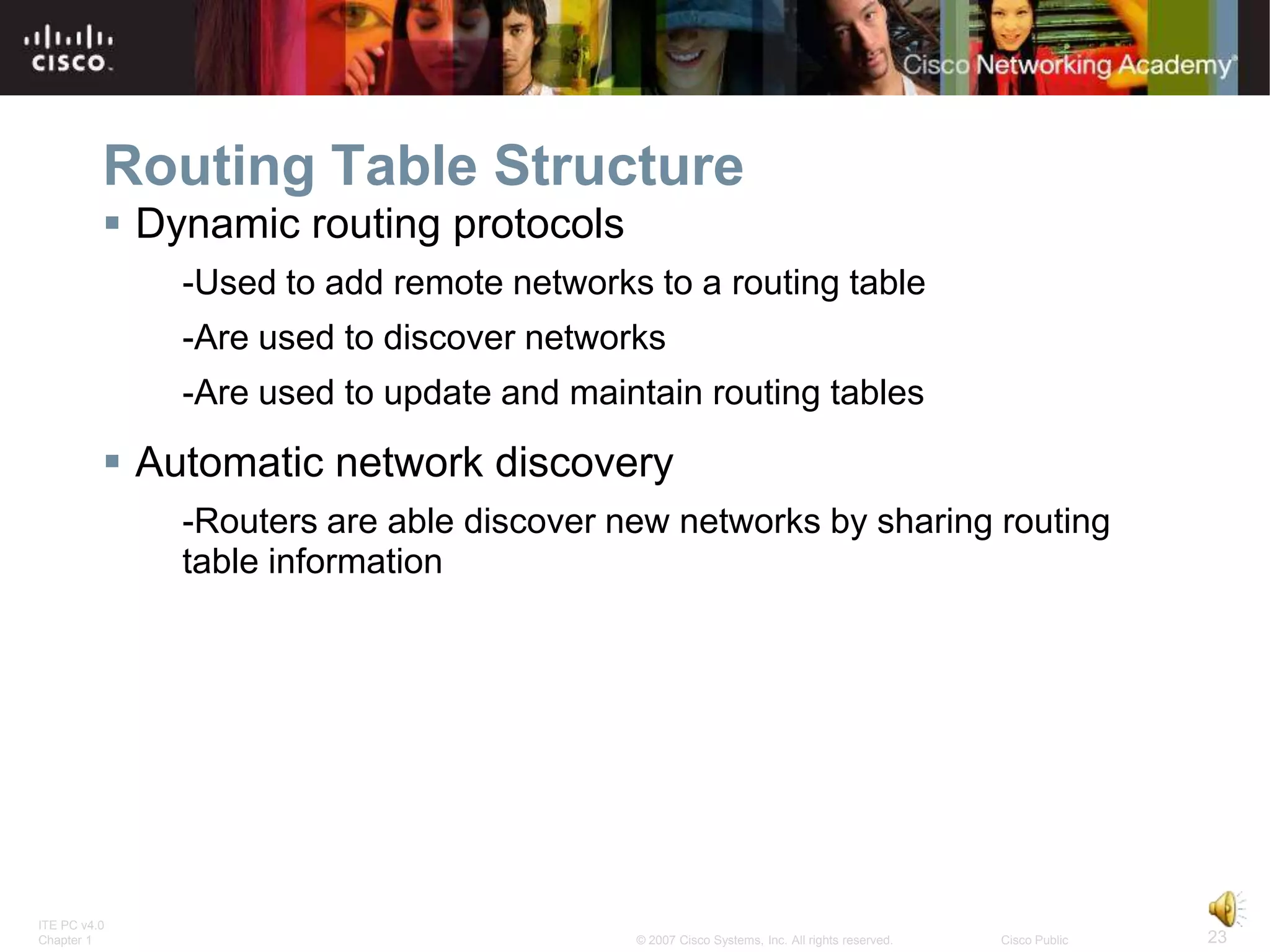 Routing Table Structure
           Dynamic routing protocols
              -Used to add remote networks to a routing table
              -Are used to discover networks
              -Are used to update and maintain routing tables

           Automatic network discovery
              -Routers are able discover new networks by sharing routing
              table information




ITE PC v4.0
Chapter 1                                 © 2007 Cisco Systems, Inc. All rights reserved.   Cisco Public   23
 