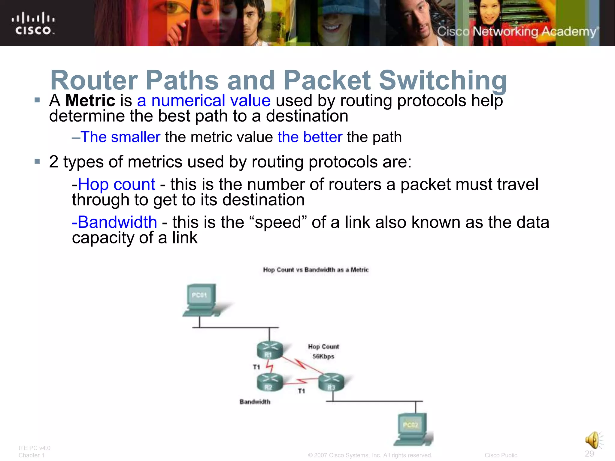 Router Paths and Packet Switching
      A Metric is a numerical value used by routing protocols help
       determine the best path to a destination
              –The smaller the metric value the better the path
      2 types of metrics used by routing protocols are:
          -Hop count - this is the number of routers a packet must travel
          through to get to its destination
          -Bandwidth - this is the “speed” of a link also known as the data
          capacity of a link




ITE PC v4.0
Chapter 1                                        © 2007 Cisco Systems, Inc. All rights reserved.   Cisco Public   29
 