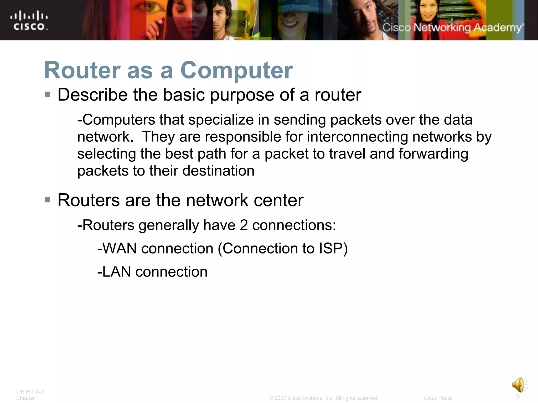 Router as a Computer
           Describe the basic purpose of a router
              -Computers that specialize in sending packets over the data
              network. They are responsible for interconnecting networks by
              selecting the best path for a packet to travel and forwarding
              packets to their destination

           Routers are the network center
              -Routers generally have 2 connections:
                -WAN connection (Connection to ISP)
                -LAN connection




ITE PC v4.0
Chapter 1                                 © 2007 Cisco Systems, Inc. All rights reserved.   Cisco Public   3
 