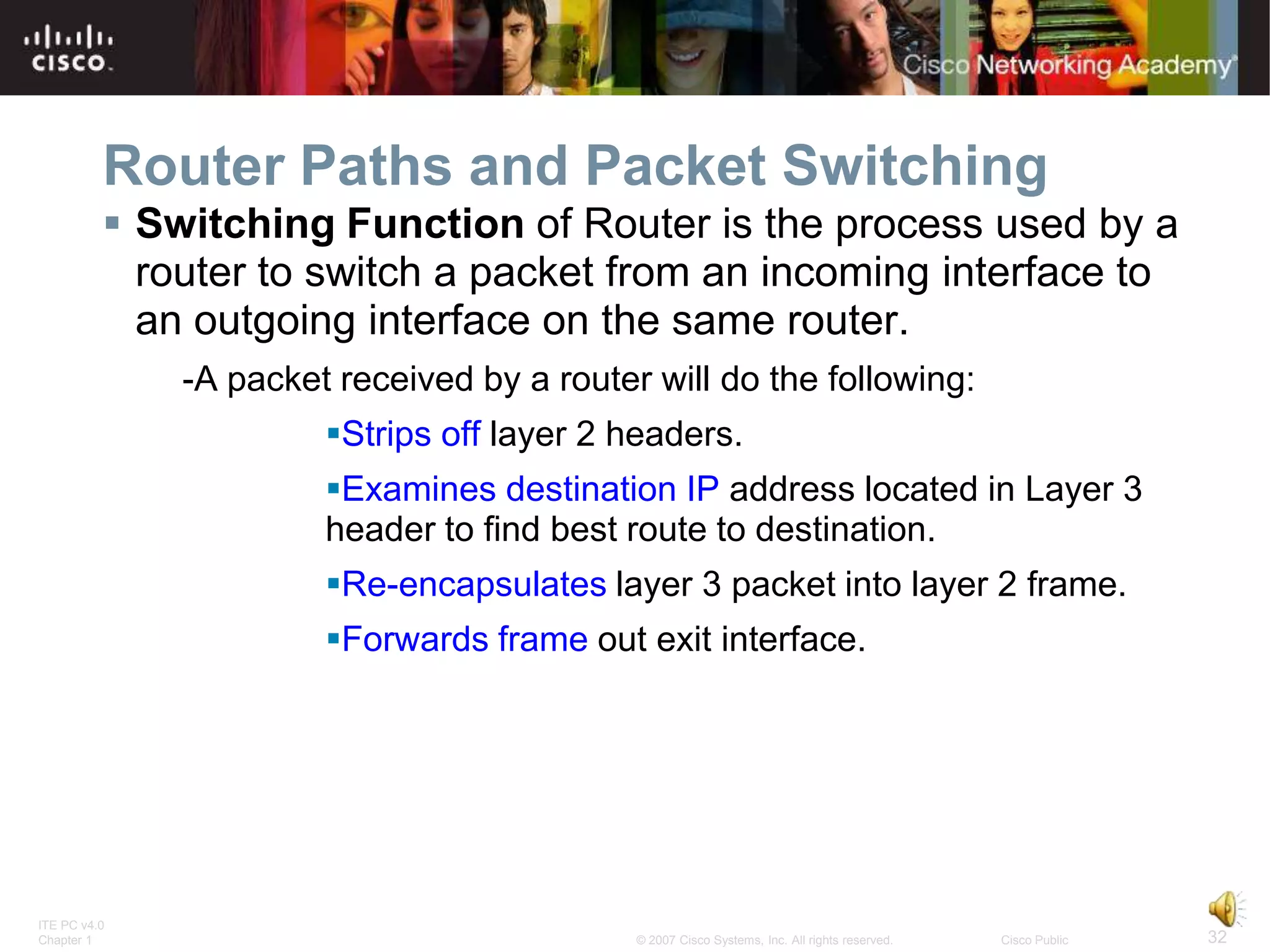 Router Paths and Packet Switching
           Switching Function of Router is the process used by a
            router to switch a packet from an incoming interface to
            an outgoing interface on the same router.
              -A packet received by a router will do the following:
                       Strips off layer 2 headers.
                       Examines destination IP address located in Layer 3
                       header to find best route to destination.
                       Re-encapsulates layer 3 packet into layer 2 frame.
                       Forwards frame out exit interface.




ITE PC v4.0
Chapter 1                                   © 2007 Cisco Systems, Inc. All rights reserved.   Cisco Public   32
 