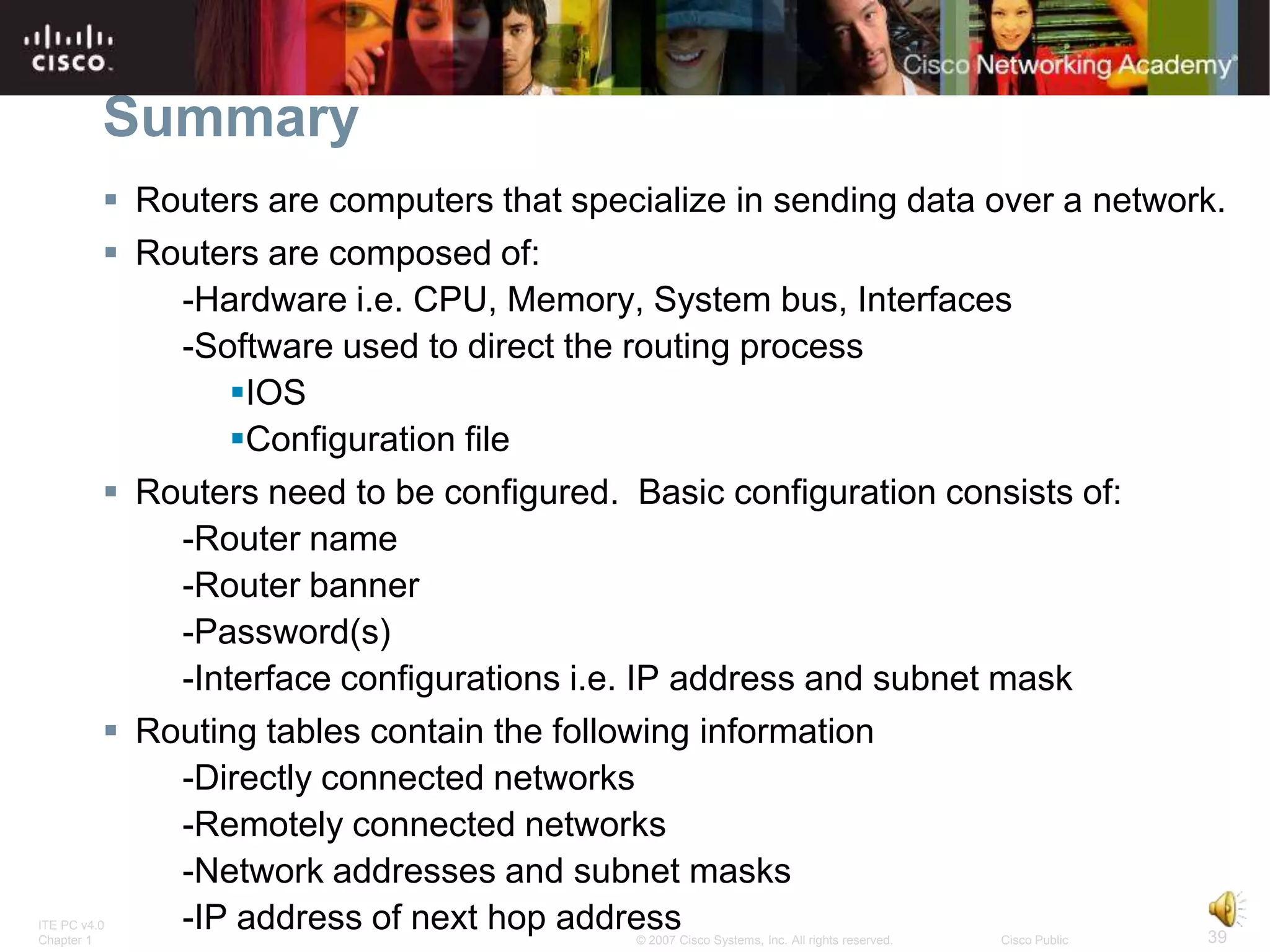 Summary
           Routers are computers that specialize in sending data over a network.
           Routers are composed of:
              -Hardware i.e. CPU, Memory, System bus, Interfaces
              -Software used to direct the routing process
                  IOS
                  Configuration file
           Routers need to be configured. Basic configuration consists of:
              -Router name
              -Router banner
              -Password(s)
              -Interface configurations i.e. IP address and subnet mask
           Routing tables contain the following information
              -Directly connected networks
              -Remotely connected networks
              -Network addresses and subnet masks
ITE PC v4.0
Chapter 1
              -IP address of next hop address                                   39
                                            © 2007 Cisco Systems, Inc. All rights reserved.   Cisco Public
 
