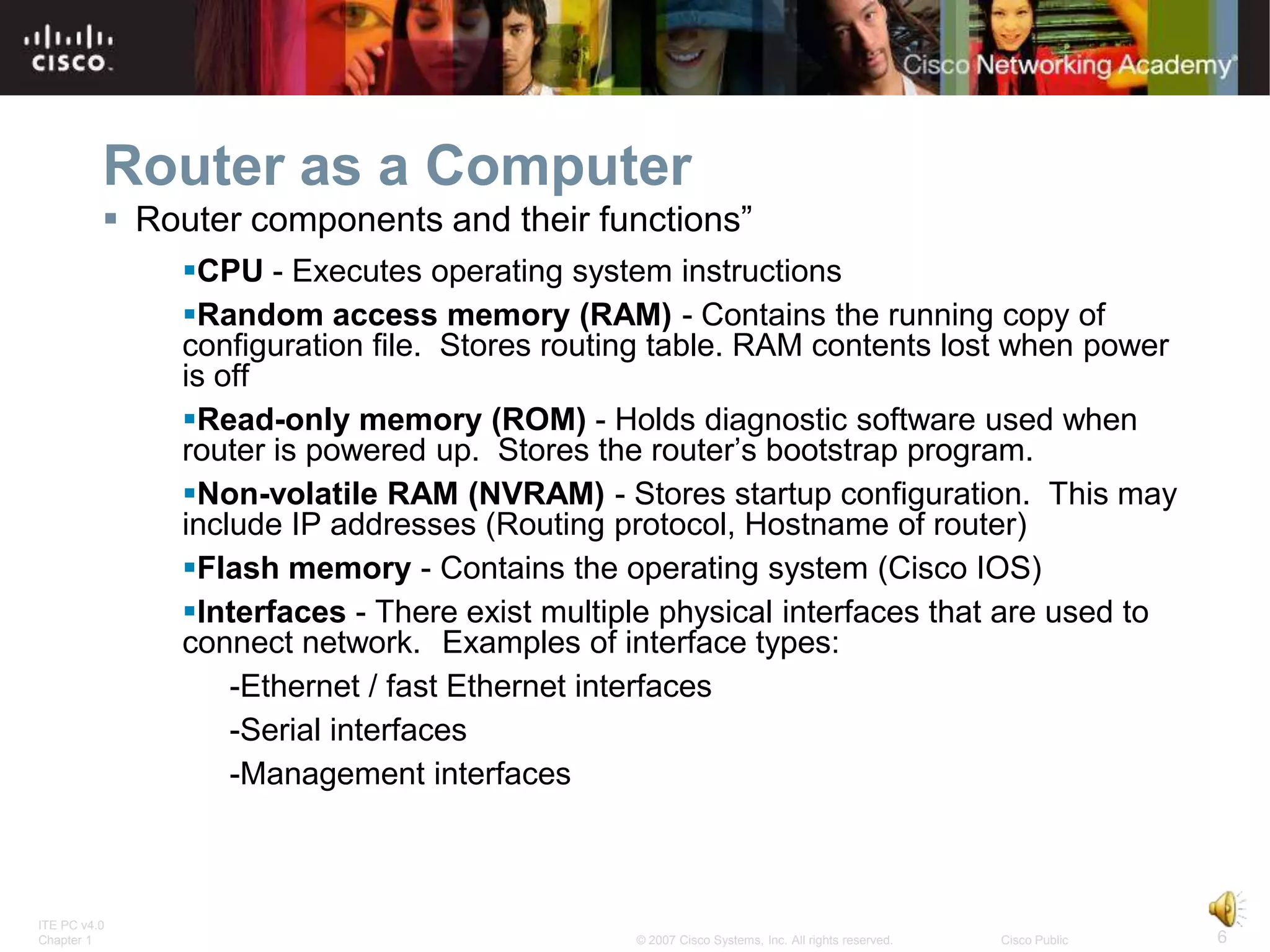 Router as a Computer
           Router components and their functions”
              CPU - Executes operating system instructions
              Random access memory (RAM) - Contains the running copy of
              configuration file. Stores routing table. RAM contents lost when power
              is off
              Read-only memory (ROM) - Holds diagnostic software used when
              router is powered up. Stores the router’s bootstrap program.
              Non-volatile RAM (NVRAM) - Stores startup configuration. This may
              include IP addresses (Routing protocol, Hostname of router)
              Flash memory - Contains the operating system (Cisco IOS)
              Interfaces - There exist multiple physical interfaces that are used to
              connect network. Examples of interface types:
                  -Ethernet / fast Ethernet interfaces
                  -Serial interfaces
                  -Management interfaces



ITE PC v4.0
Chapter 1                                     © 2007 Cisco Systems, Inc. All rights reserved.   Cisco Public   6
 