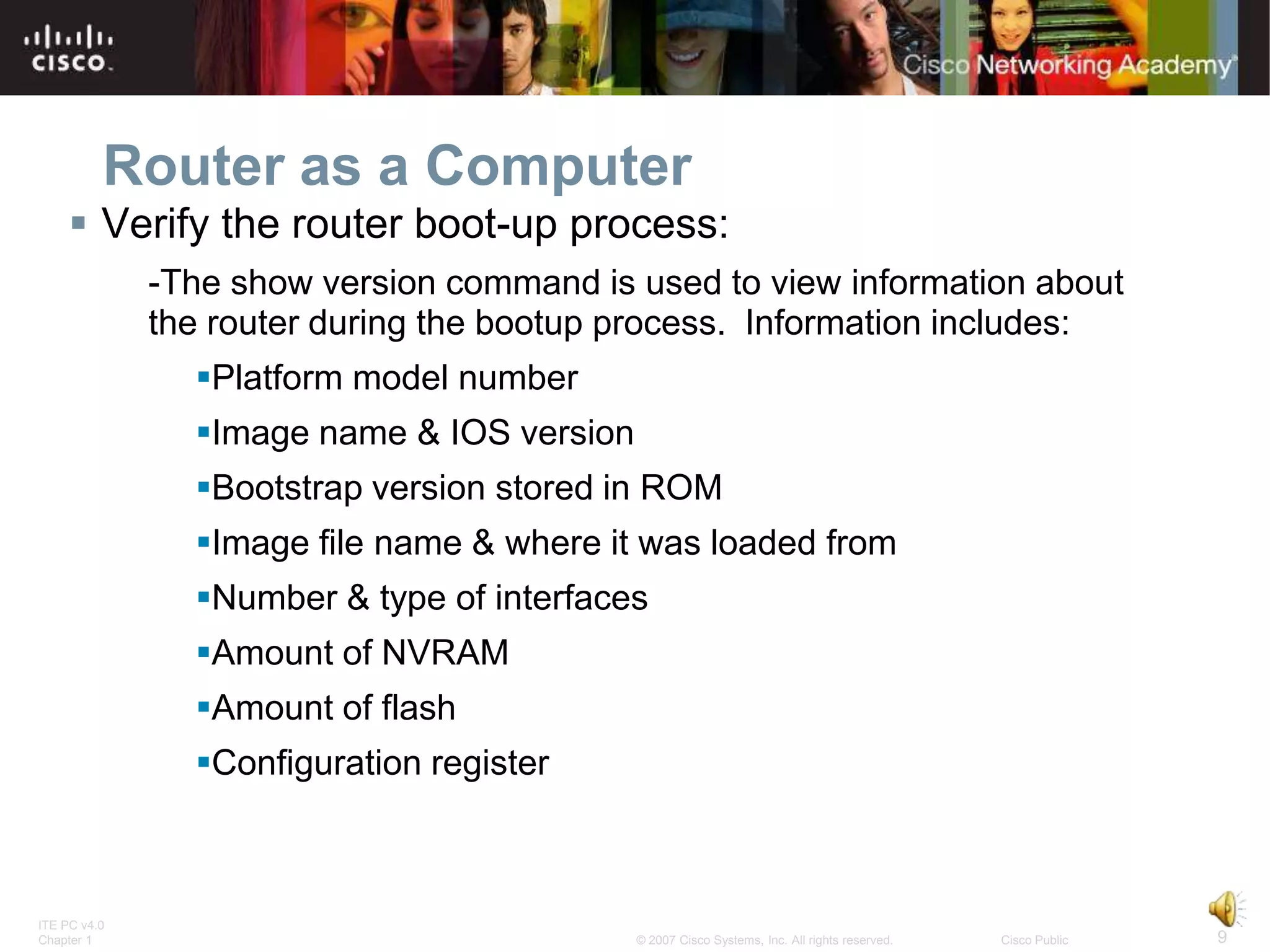Router as a Computer
      Verify the router boot-up process:
              -The show version command is used to view information about
              the router during the bootup process. Information includes:
                Platform model number
                Image name & IOS version
                Bootstrap version stored in ROM
                Image file name & where it was loaded from
                Number & type of interfaces
                Amount of NVRAM
                Amount of flash
                Configuration register



ITE PC v4.0
Chapter 1                                   © 2007 Cisco Systems, Inc. All rights reserved.   Cisco Public   9
 