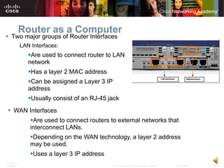 Router as a Computer
 Two major groups of Router Interfaces
              LAN Interfaces:
                 Are used to connect router to LAN
                 network
                 Has a layer 2 MAC address
                 Can be assigned a Layer 3 IP
                 address
                 Usually consist of an RJ-45 jack
 WAN Interfaces
                  Are used to connect routers to external networks that
                  interconnect LANs.
                  Depending on the WAN technology, a layer 2 address
                  may be used.
                  Uses a layer 3 IP address
ITE PC v4.0
Chapter 1                                      © 2007 Cisco Systems, Inc. All rights reserved.   Cisco Public   12
 