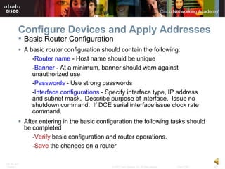 Configure Devices and Apply Addresses
           Basic Router Configuration
           A basic router configuration should contain the following:
               -Router name - Host name should be unique
               -Banner - At a minimum, banner should warn against
               unauthorized use
               -Passwords - Use strong passwords
               -Interface configurations - Specify interface type, IP address
               and subnet mask. Describe purpose of interface. Issue no
               shutdown command. If DCE serial interface issue clock rate
               command.
           After entering in the basic configuration the following tasks should
            be completed
               -Verify basic configuration and router operations.
               -Save the changes on a router

ITE PC v4.0
Chapter 1                                    © 2007 Cisco Systems, Inc. All rights reserved.   Cisco Public   16
 