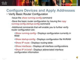 Configure Devices and Apply Addresses
           Verify Basic Router Configuration
              -Issue the show running-config command
              -Save the basic router configuration by Issuing the copy
              running-config startup-config command
              -Additional commands that will enable you to further verify
              router configuration are:
                 Show running-config - Displays configuration currently in
                 RAM
                 Show startup-config - Displays configuration file NVRAM
                 Show IP route - Displays routing table
                 Show interfaces - Displays all interface configurations
                 Show IP int brief - Displays abbreviated interface
                 configuration information

ITE PC v4.0
Chapter 1                                  © 2007 Cisco Systems, Inc. All rights reserved.   Cisco Public   18
 