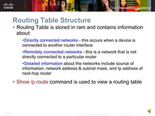 Routing Table Structure
           Routing Table is stored in ram and contains information
            about:
              Directly connected networks - this occurs when a device is
              connected to another router interface
              Remotely connected networks - this is a network that is not
              directly connected to a particular router
              Detailed information about the networks include source of
              information, network address & subnet mask, and Ip address of
              next-hop router

           Show ip route command is used to view a routing table




ITE PC v4.0
Chapter 1                                  © 2007 Cisco Systems, Inc. All rights reserved.   Cisco Public   19
 