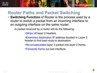 Router Paths and Packet Switching
           Switching Function of Router is the process used by a
            router to switch a packet from an incoming interface to
            an outgoing interface on the same router.
              -A packet received by a router will do the following:
                       Strips off layer 2 headers.
                       Examines destination IP address located in Layer 3
                       header to find best route to destination.
                       Re-encapsulates layer 3 packet into layer 2 frame.
                       Forwards frame out exit interface.




ITE PC v4.0
Chapter 1                                   © 2007 Cisco Systems, Inc. All rights reserved.   Cisco Public   32
 