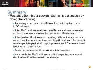 Summary
           Routers determine a packets path to its destination by
            doing the following
              Receiving an encapsulated frame & examining destination
              MAC address.
              If the MAC address matches then Frame is de-encapsulated
              so that router can examine the destination IP address.
              If destination IP address is in routing table or there is a static
              route then Router determines next hop IP address. Router will
              re-encapsulate packet with appropriate layer 2 frame and send
              it out to next destination.
              Process continues until packet reaches destination.
              Note - only the MAC addresses will change the source and
              destination IP addresses do not change.


ITE PC v4.0
Chapter 1                                    © 2007 Cisco Systems, Inc. All rights reserved.   Cisco Public   40
 