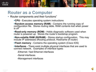 Router as a Computer
           Router components and their functions”
              CPU - Executes operating system instructions
              Random access memory (RAM) - Contains the running copy of
              configuration file. Stores routing table. RAM contents lost when power
              is off
              Read-only memory (ROM) - Holds diagnostic software used when
              router is powered up. Stores the router’s bootstrap program.
              Non-volatile RAM (NVRAM) - Stores startup configuration. This may
              include IP addresses (Routing protocol, Hostname of router)
              Flash memory - Contains the operating system (Cisco IOS)
              Interfaces - There exist multiple physical interfaces that are used to
              connect network. Examples of interface types:
                  -Ethernet / fast Ethernet interfaces
                  -Serial interfaces
                  -Management interfaces



ITE PC v4.0
Chapter 1                                     © 2007 Cisco Systems, Inc. All rights reserved.   Cisco Public   6
 