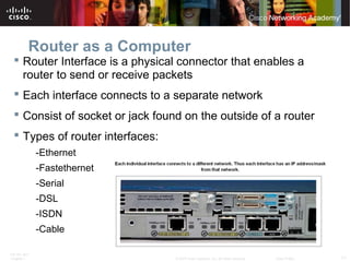 ITE PC v4.0
Chapter 1 11© 2007 Cisco Systems, Inc. All rights reserved. Cisco Public
Router as a Computer
 Router Interface is a physical connector that enables a
router to send or receive packets
 Each interface connects to a separate network
 Consist of socket or jack found on the outside of a router
 Types of router interfaces:
-Ethernet
-Fastethernet
-Serial
-DSL
-ISDN
-Cable
 