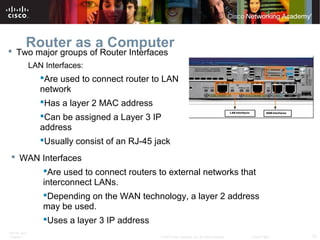 ITE PC v4.0
Chapter 1 12© 2007 Cisco Systems, Inc. All rights reserved. Cisco Public
Router as a Computer
 Two major groups of Router Interfaces
LAN Interfaces:
Are used to connect router to LAN
network
Has a layer 2 MAC address
Can be assigned a Layer 3 IP
address
Usually consist of an RJ-45 jack
 WAN Interfaces
Are used to connect routers to external networks that
interconnect LANs.
Depending on the WAN technology, a layer 2 address
may be used.
Uses a layer 3 IP address
 