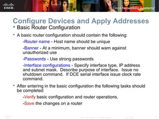 ITE PC v4.0
Chapter 1 16© 2007 Cisco Systems, Inc. All rights reserved. Cisco Public
Configure Devices and Apply Addresses
 Basic Router Configuration
 A basic router configuration should contain the following:
-Router name - Host name should be unique
-Banner - At a minimum, banner should warn against
unauthorized use
-Passwords - Use strong passwords
-Interface configurations - Specify interface type, IP address
and subnet mask. Describe purpose of interface. Issue no
shutdown command. If DCE serial interface issue clock rate
command.
 After entering in the basic configuration the following tasks should
be completed
-Verify basic configuration and router operations.
-Save the changes on a router
 