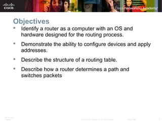 ITE PC v4.0
Chapter 1 2© 2007 Cisco Systems, Inc. All rights reserved. Cisco Public
Objectives
 Identify a router as a computer with an OS and
hardware designed for the routing process.
 Demonstrate the ability to configure devices and apply
addresses.
 Describe the structure of a routing table.
 Describe how a router determines a path and
switches packets
 