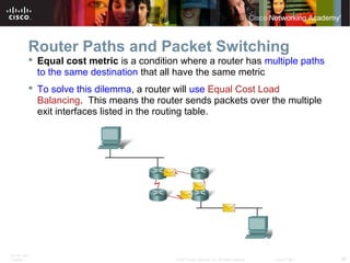 ITE PC v4.0
Chapter 1 30© 2007 Cisco Systems, Inc. All rights reserved. Cisco Public
Router Paths and Packet Switching
 Equal cost metric is a condition where a router has multiple paths
to the same destination that all have the same metric
 To solve this dilemma, a router will use Equal Cost Load
Balancing. This means the router sends packets over the multiple
exit interfaces listed in the routing table.
 