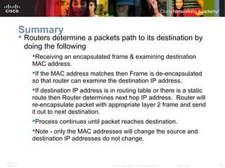 ITE PC v4.0
Chapter 1 40© 2007 Cisco Systems, Inc. All rights reserved. Cisco Public
Summary
 Routers determine a packets path to its destination by
doing the following
Receiving an encapsulated frame & examining destination
MAC address.
If the MAC address matches then Frame is de-encapsulated
so that router can examine the destination IP address.
If destination IP address is in routing table or there is a static
route then Router determines next hop IP address. Router will
re-encapsulate packet with appropriate layer 2 frame and send
it out to next destination.
Process continues until packet reaches destination.
Note - only the MAC addresses will change the source and
destination IP addresses do not change.
 