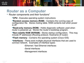 ITE PC v4.0
Chapter 1 6© 2007 Cisco Systems, Inc. All rights reserved. Cisco Public
Router as a Computer
 Router components and their functions”
CPU - Executes operating system instructions
Random access memory (RAM) - Contains the running copy of
configuration file. Stores routing table. RAM contents lost when power
is off
Read-only memory (ROM) - Holds diagnostic software used when
router is powered up. Stores the router’s bootstrap program.
Non-volatile RAM (NVRAM) - Stores startup configuration. This may
include IP addresses (Routing protocol, Hostname of router)
Flash memory - Contains the operating system (Cisco IOS)
Interfaces - There exist multiple physical interfaces that are used to
connect network. Examples of interface types:
-Ethernet / fast Ethernet interfaces
-Serial interfaces
-Management interfaces
 