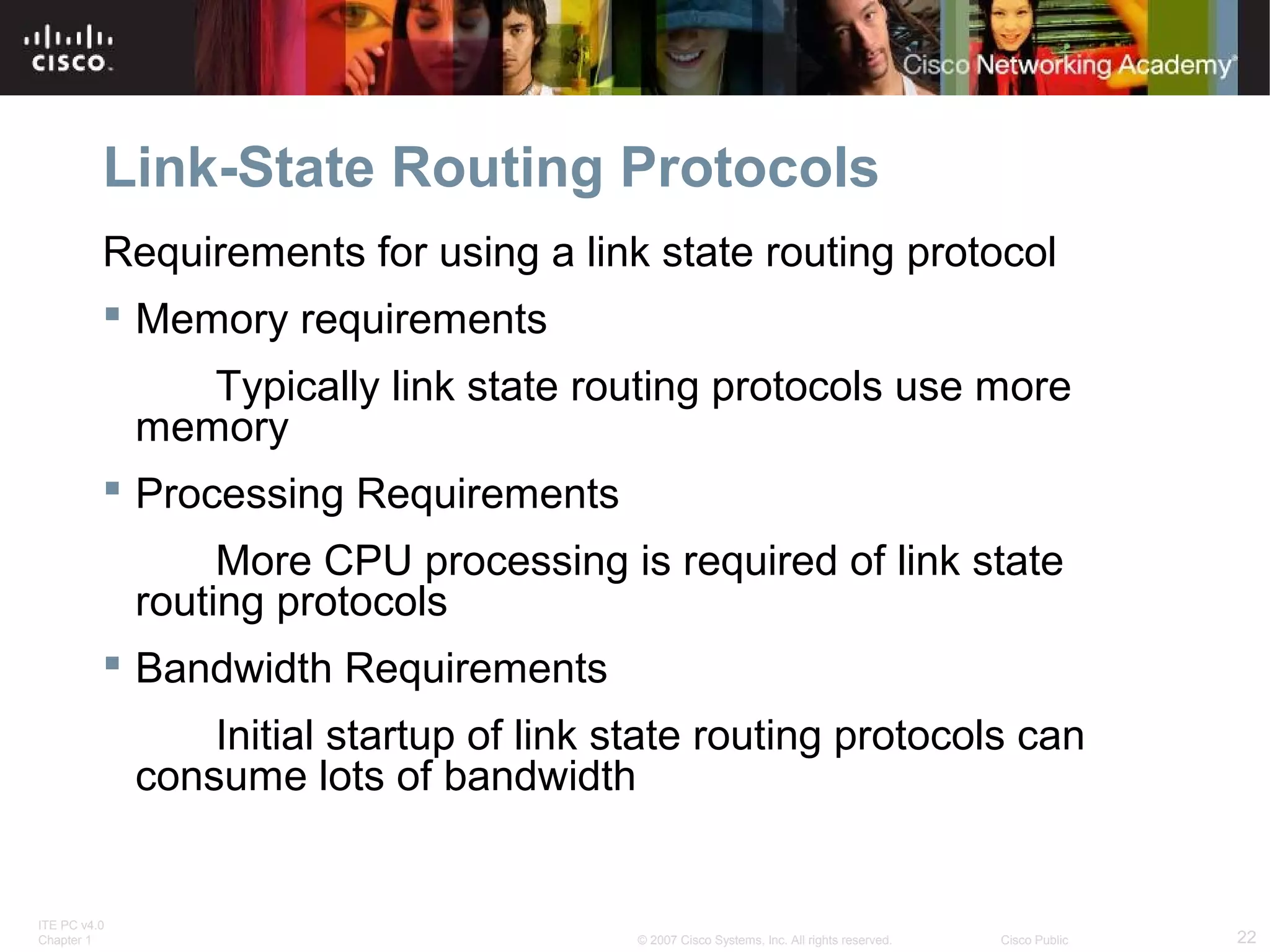 ITE PC v4.0
Chapter 1 22© 2007 Cisco Systems, Inc. All rights reserved. Cisco Public
Link-State Routing Protocols
Requirements for using a link state routing protocol
 Memory requirements
Typically link state routing protocols use more
memory
 Processing Requirements
More CPU processing is required of link state
routing protocols
 Bandwidth Requirements
Initial startup of link state routing protocols can
consume lots of bandwidth
 