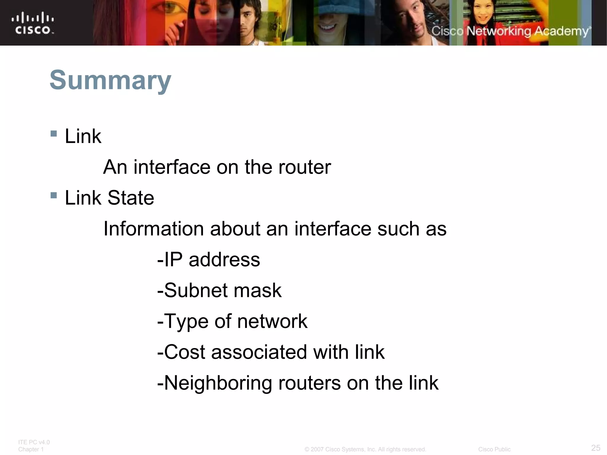 ITE PC v4.0
Chapter 1 25© 2007 Cisco Systems, Inc. All rights reserved. Cisco Public
Summary
 Link
An interface on the router
 Link State
Information about an interface such as
-IP address
-Subnet mask
-Type of network
-Cost associated with link
-Neighboring routers on the link
 
