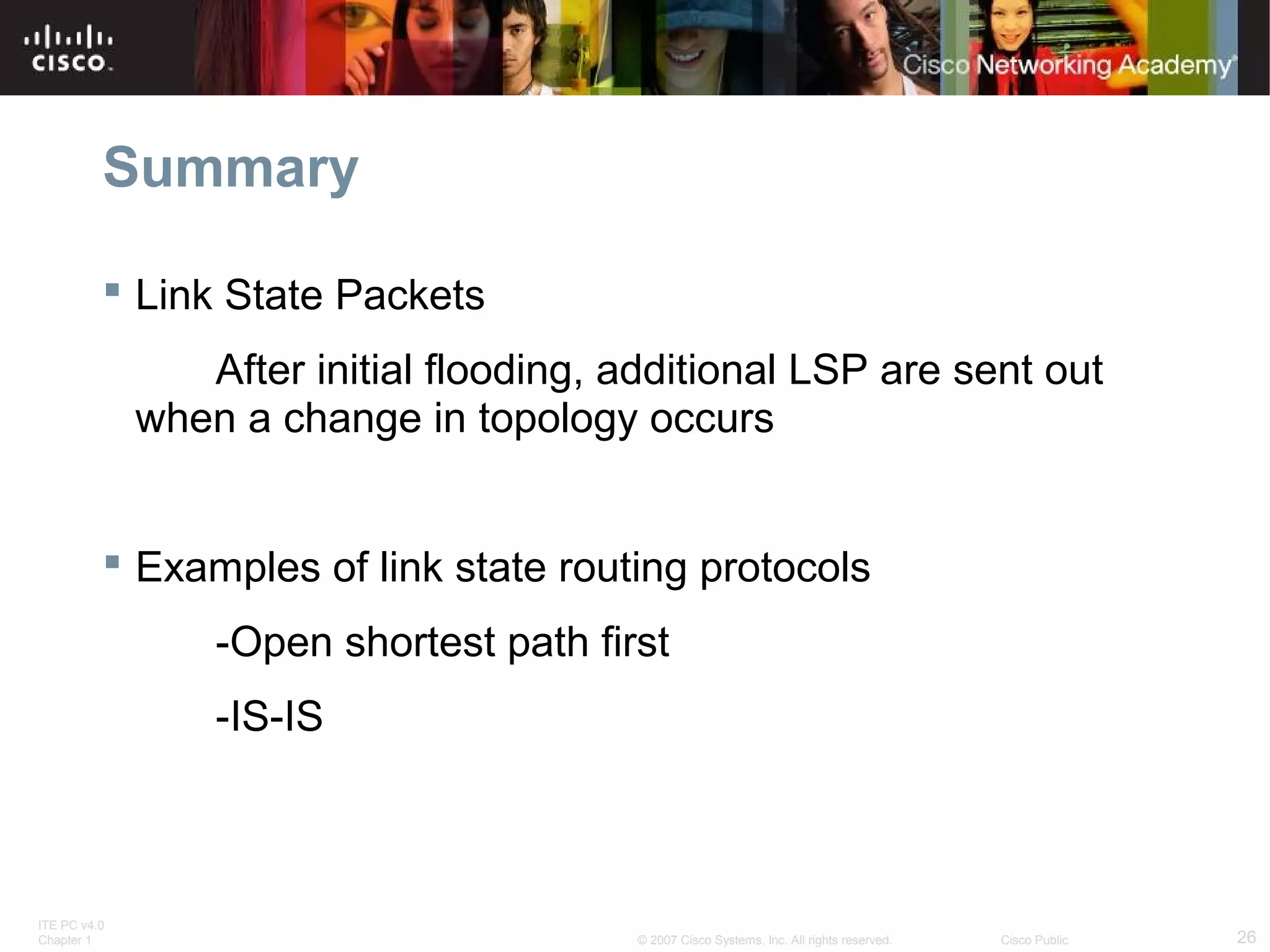 ITE PC v4.0
Chapter 1 26© 2007 Cisco Systems, Inc. All rights reserved. Cisco Public
Summary
 Link State Packets
After initial flooding, additional LSP are sent out
when a change in topology occurs
 Examples of link state routing protocols
-Open shortest path first
-IS-IS
 