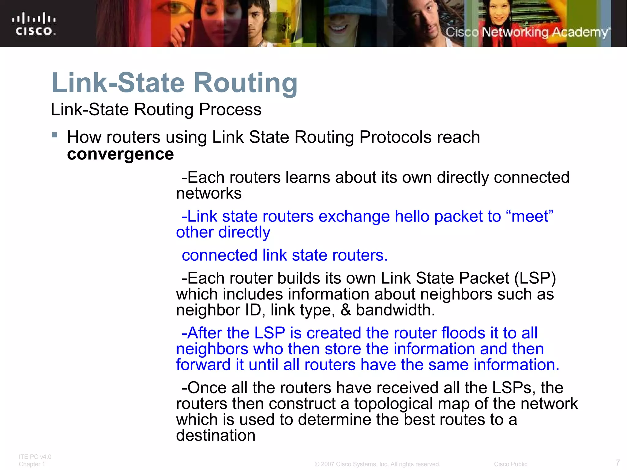 ITE PC v4.0
Chapter 1 7© 2007 Cisco Systems, Inc. All rights reserved. Cisco Public
Link-State Routing
Link-State Routing Process
 How routers using Link State Routing Protocols reach
convergence
-Each routers learns about its own directly connected
networks
-Link state routers exchange hello packet to “meet”
other directly
connected link state routers.
-Each router builds its own Link State Packet (LSP)
which includes information about neighbors such as
neighbor ID, link type, & bandwidth.
-After the LSP is created the router floods it to all
neighbors who then store the information and then
forward it until all routers have the same information.
-Once all the routers have received all the LSPs, the
routers then construct a topological map of the network
which is used to determine the best routes to a
destination
 
