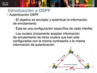 Introducción a OSPF
Autenticación OSPF
  – El objetivo es encriptar y autenticar la información
  de enrutamiento
  – Ésta es una configuración específica de cada interfaz
  – Los routers únicamente aceptan información
  de enrutamiento de otros routers que han sido
  configurados con la misma contraseña o la misma
  información de autenticación




                         © 2007 Cisco Systems, Inc. Todos los derechos reservados.   Cisco Public   14
 