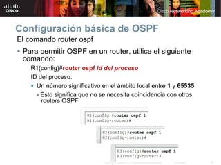 Configuración básica de OSPF
El comando router ospf
 Para permitir OSPF en un router, utilice el siguiente
 comando:
    R1(config)#router ospf id del proceso
    ID del proceso:
      Un número significativo en el ámbito local entre 1 y 65535
      - Esto significa que no se necesita coincidencia con otros
        routers OSPF




                               © 2007 Cisco Systems, Inc. Todos los derechos reservados.   Cisco Public   16
 