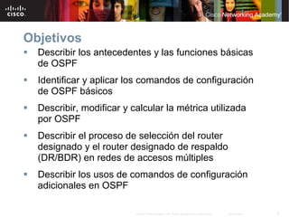 Objetivos
  Describir los antecedentes y las funciones básicas
  de OSPF
  Identificar y aplicar los comandos de configuración
  de OSPF básicos
  Describir, modificar y calcular la métrica utilizada
  por OSPF
  Describir el proceso de selección del router
  designado y el router designado de respaldo
  (DR/BDR) en redes de accesos múltiples
  Describir los usos de comandos de configuración
  adicionales en OSPF

                          © 2007 Cisco Systems, Inc. Todos los derechos reservados.   Cisco Public   2
 